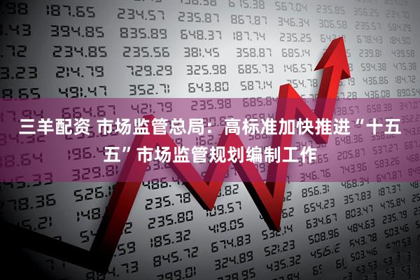 三羊配资 市场监管总局：高标准加快推进“十五五”市场监管规划编制工作