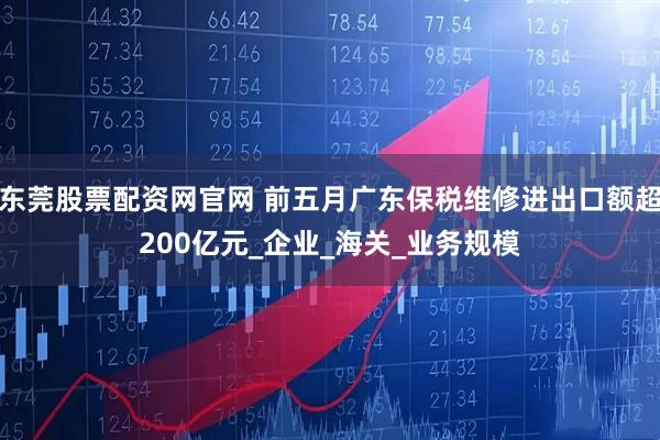 东莞股票配资网官网 前五月广东保税维修进出口额超200亿元_企业_海关_业务规模