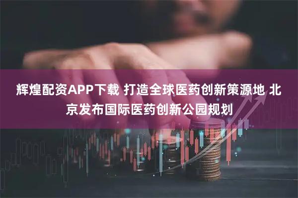 辉煌配资APP下载 打造全球医药创新策源地 北京发布国际医药创新公园规划