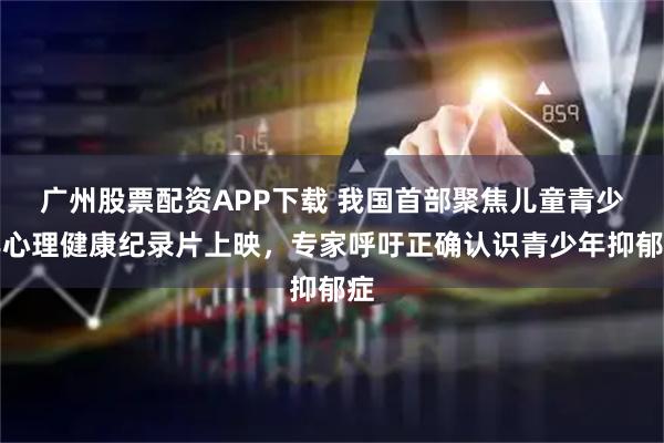 广州股票配资APP下载 我国首部聚焦儿童青少年心理健康纪录片上映，专家呼吁正确认识青少年抑郁症