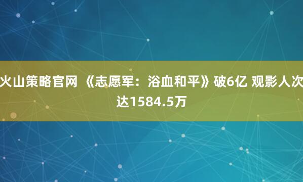 火山策略官网 《志愿军：浴血和平》破6亿 观影人次达1584.5万