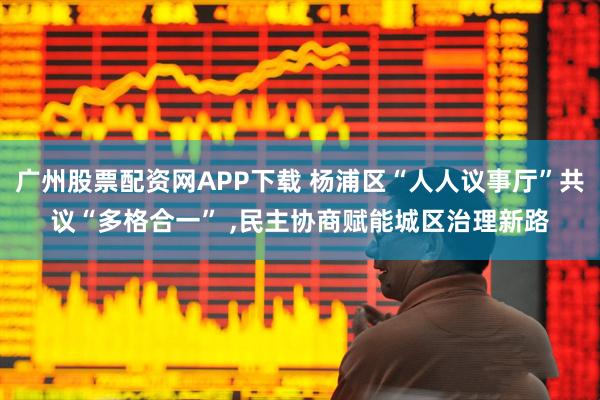 广州股票配资网APP下载 杨浦区“人人议事厅”共议“多格合一” ,民主协商赋能城区治理新路