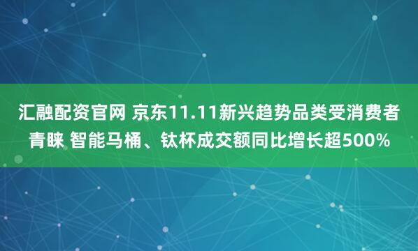 汇融配资官网 京东11.11新兴趋势品类受消费者青睐 智能马桶、钛杯成交额同比增长超500%