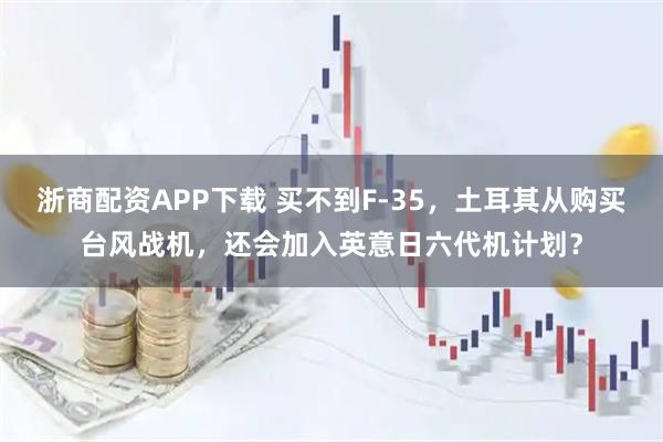 浙商配资APP下载 买不到F-35，土耳其从购买台风战机，还会加入英意日六代机计划？