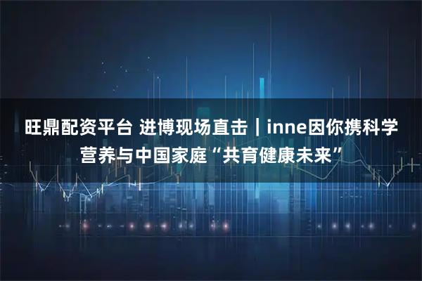 旺鼎配资平台 进博现场直击｜inne因你携科学营养与中国家庭“共育健康未来”
