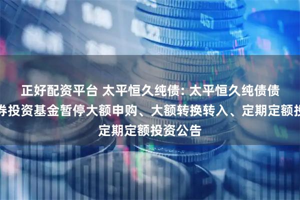 正好配资平台 太平恒久纯债: 太平恒久纯债债券型证券投资基金暂停大额申购、大额转换转入、定期定额投资公告