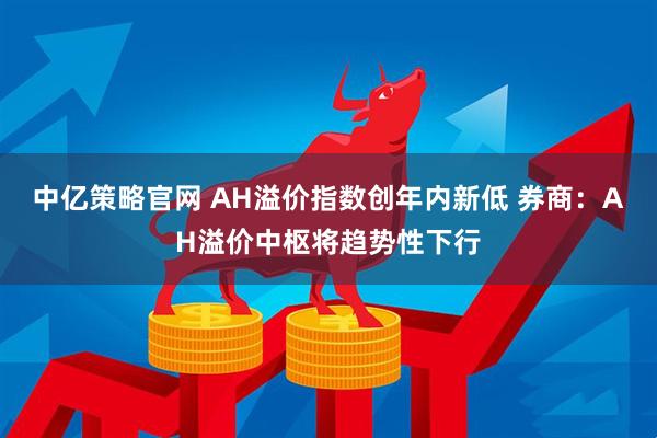 中亿策略官网 AH溢价指数创年内新低 券商：AH溢价中枢将趋势性下行