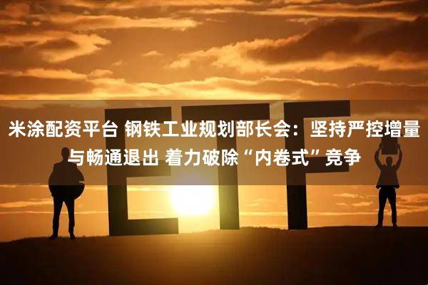 米涂配资平台 钢铁工业规划部长会：坚持严控增量与畅通退出 着力破除“内卷式”竞争