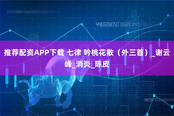 推荐配资APP下载 七律 吟桃花散（外三首）_谢云峰_消炎_陈皮