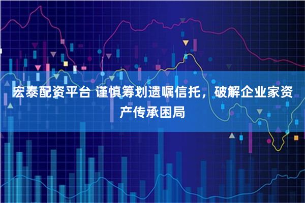 宏泰配资平台 谨慎筹划遗嘱信托，破解企业家资产传承困局