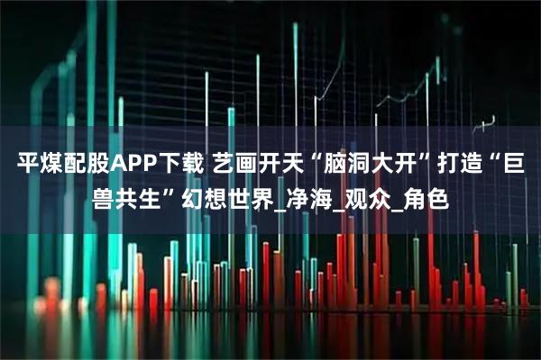 平煤配股APP下载 艺画开天“脑洞大开”打造“巨兽共生”幻想世界_净海_观众_角色