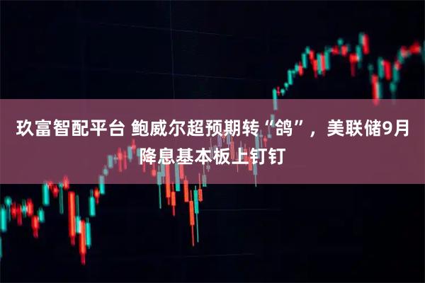 玖富智配平台 鲍威尔超预期转“鸽”，美联储9月降息基本板上钉钉