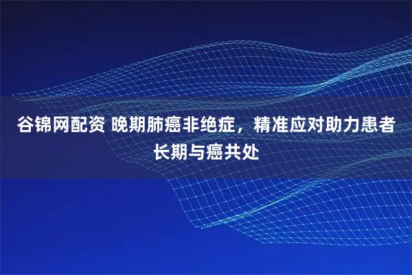 谷锦网配资 晚期肺癌非绝症，精准应对助力患者长期与癌共处
