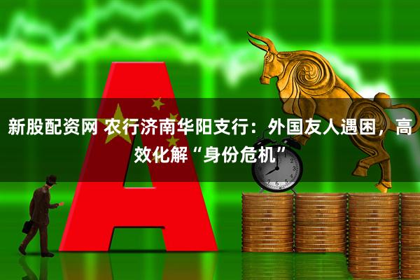 新股配资网 农行济南华阳支行：外国友人遇困，高效化解“身份危机”