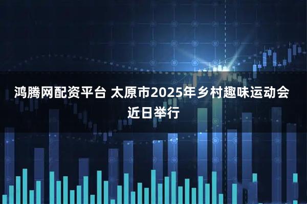 鸿腾网配资平台 太原市2025年乡村趣味运动会 近日举行