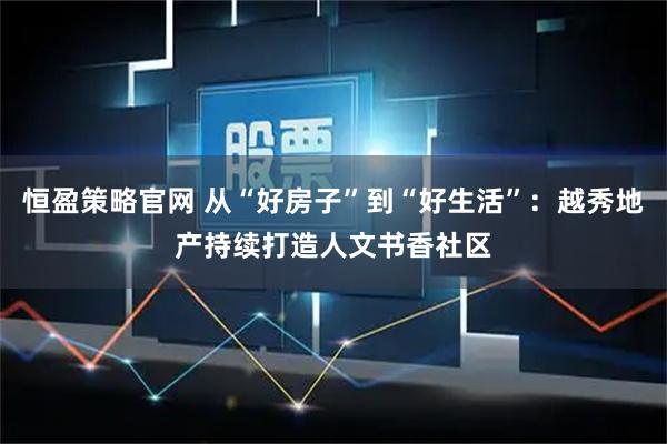 恒盈策略官网 从“好房子”到“好生活”：越秀地产持续打造人文书香社区