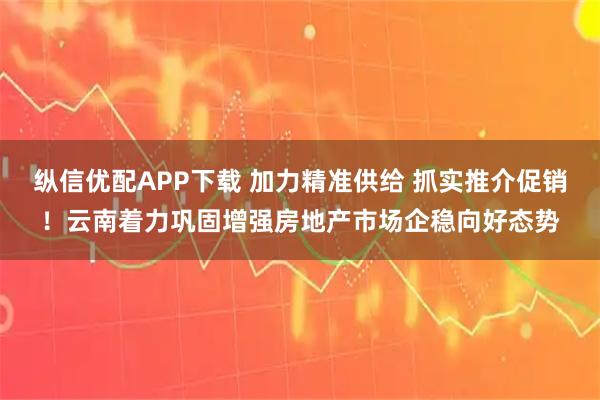 纵信优配APP下载 加力精准供给 抓实推介促销！云南着力巩固增强房地产市场企稳向好态势