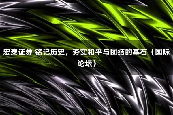 宏泰证券 铭记历史，夯实和平与团结的基石（国际论坛）