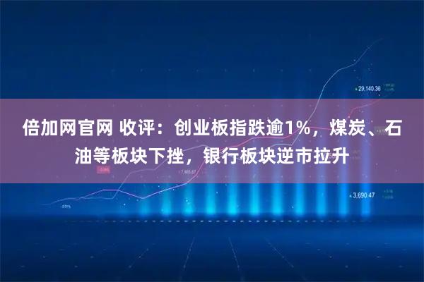 倍加网官网 收评：创业板指跌逾1%，煤炭、石油等板块下挫，银行板块逆市拉升