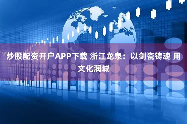 炒股配资开户APP下载 浙江龙泉：以剑瓷铸魂 用文化润城