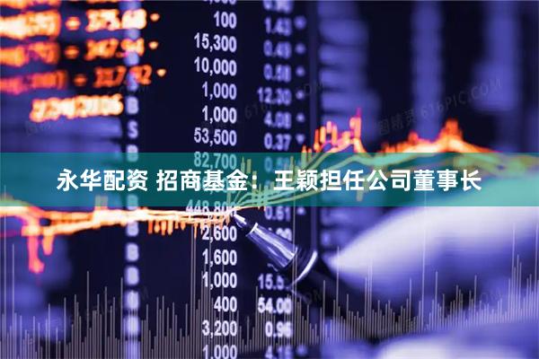 永华配资 招商基金：王颖担任公司董事长