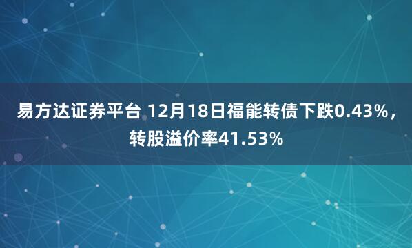 易方达证券平台 12月18日福能转债下跌0.43%，转股溢价率41.53%