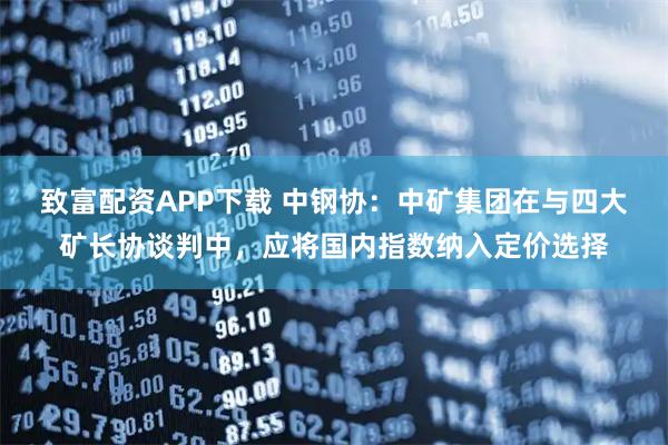 致富配资APP下载 中钢协：中矿集团在与四大矿长协谈判中，应将国内指数纳入定价选择