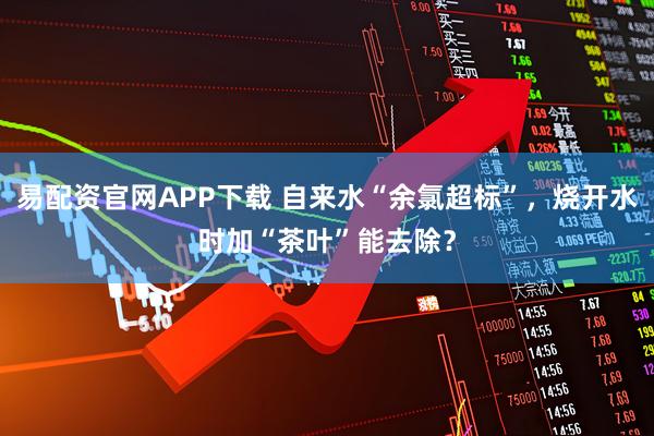 易配资官网APP下载 自来水“余氯超标”，烧开水时加“茶叶”能去除？