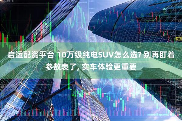 启运配资平台 10万级纯电SUV怎么选? 别再盯着参数表了, 实车体验更重要
