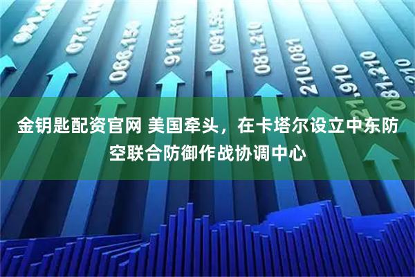 金钥匙配资官网 美国牵头，在卡塔尔设立中东防空联合防御作战协调中心
