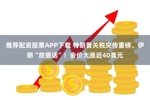 推荐配资股票APP下载 特朗普关税突传重磅、伊朗“放狠话”！金价大涨近40美元