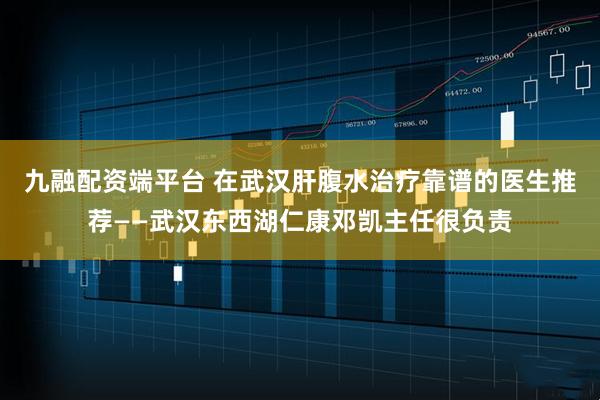 九融配资端平台 在武汉肝腹水治疗靠谱的医生推荐——武汉东西湖仁康邓凯主任很负责