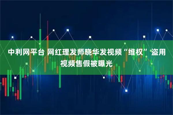 中利网平台 网红理发师晓华发视频“维权” 盗用视频售假被曝光