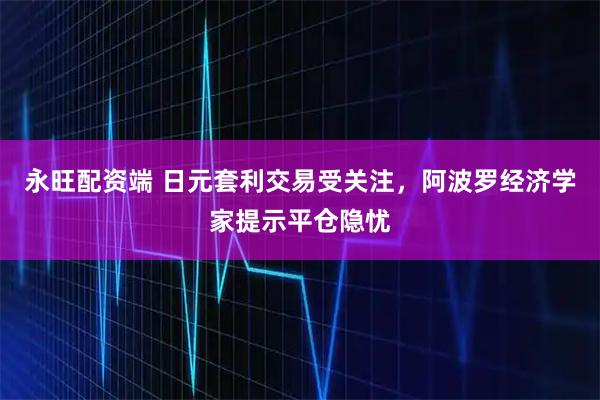 永旺配资端 日元套利交易受关注，阿波罗经济学家提示平仓隐忧