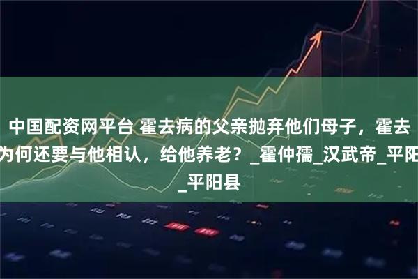 中国配资网平台 霍去病的父亲抛弃他们母子，霍去病为何还要与他相认，给他养老？_霍仲孺_汉武帝_平阳县