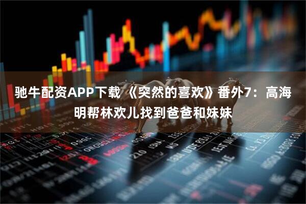 驰牛配资APP下载 《突然的喜欢》番外7：高海明帮林欢儿找到爸爸和妹妹