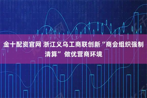 金十配资官网 浙江义乌工商联创新“商会组织强制清算” 做优营商环境