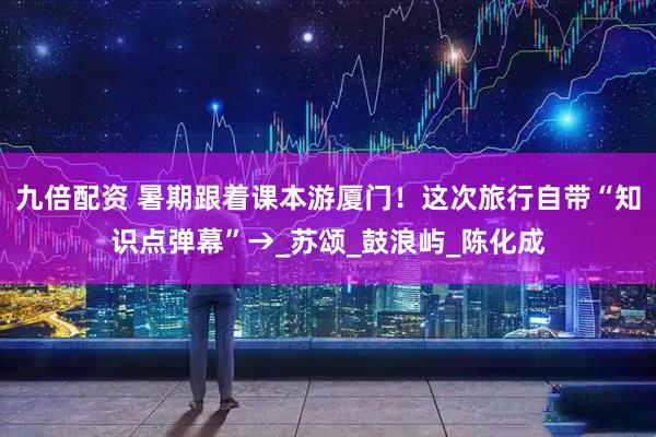 九倍配资 暑期跟着课本游厦门！这次旅行自带“知识点弹幕”→_苏颂_鼓浪屿_陈化成