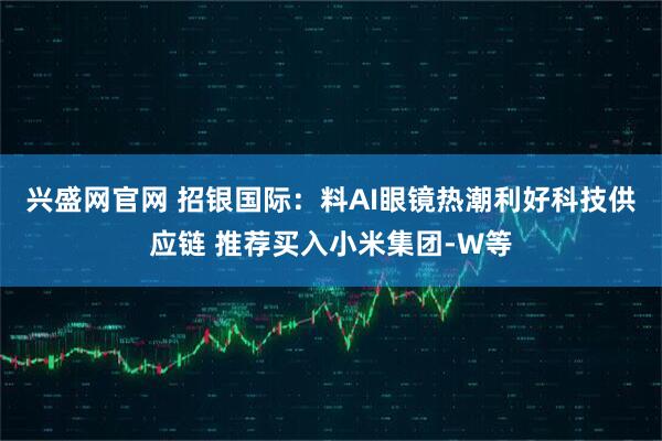 兴盛网官网 招银国际：料AI眼镜热潮利好科技供应链 推荐买入小米集团-W等