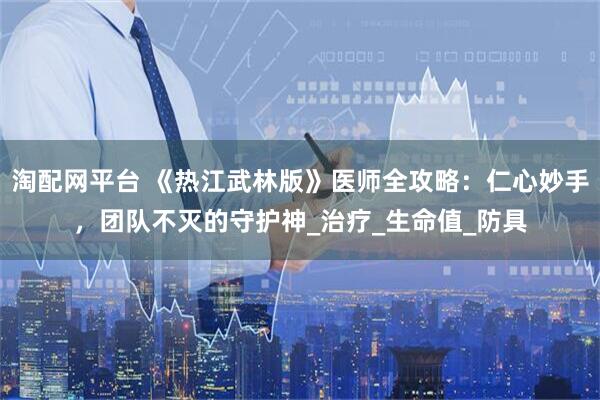 淘配网平台 《热江武林版》医师全攻略：仁心妙手，团队不灭的守护神_治疗_生命值_防具