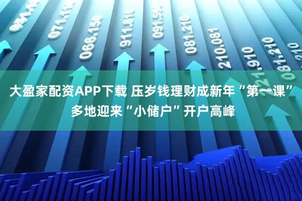 大盈家配资APP下载 压岁钱理财成新年“第一课” 多地迎来“小储户”开户高峰